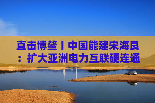 直击博鳌丨中国能建宋海良：扩大亚洲电力互联硬连通和绿证互认软连通