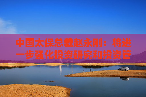 中国太保总裁赵永刚：将进一步强化投资研究和投资管理能力，持续打磨穿越周期的投资逻辑