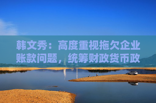 韩文秀：高度重视拖欠企业账款问题，统筹财政货币政策工具尽快取得进展