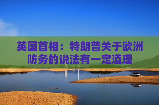 英国首相：特朗普关于欧洲防务的说法有一定道理