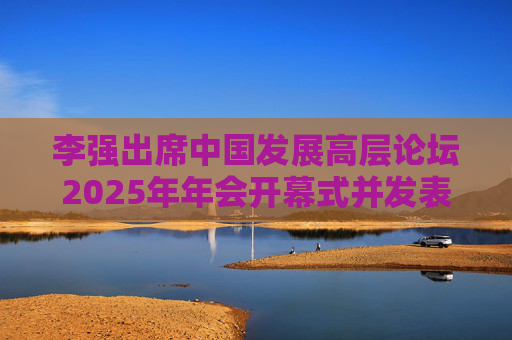 李强出席中国发展高层论坛2025年年会开幕式并发表主旨演讲