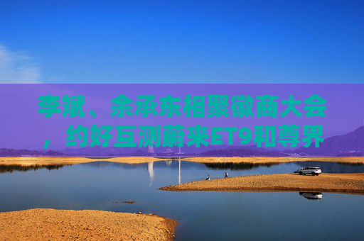 李斌、余承东相聚徽商大会，约好互测蔚来ET9和尊界S800