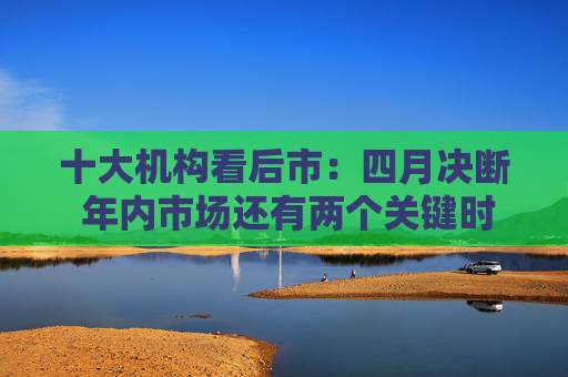 十大机构看后市：四月决断 年内市场还有两个关键时点 季节性分歧不改牛市趋势