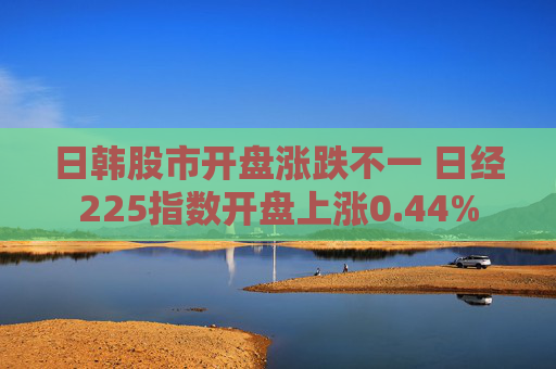 日韩股市开盘涨跌不一 日经225指数开盘上涨0.44%