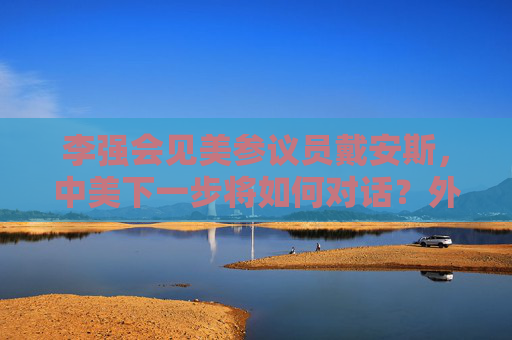 李强会见美参议员戴安斯，中美下一步将如何对话？外交部回应