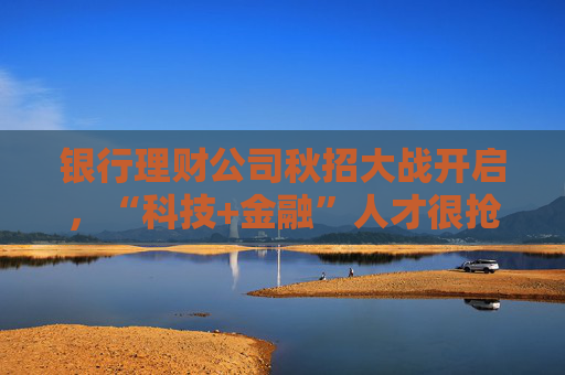 银行理财公司秋招大战开启，“科技+金融”人才很抢手