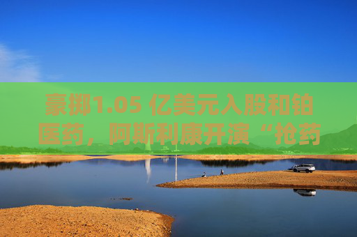 豪掷1.05 亿美元入股和铂医药，阿斯利康开演“抢药”大戏