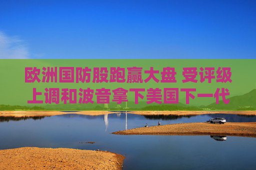 欧洲国防股跑赢大盘 受评级上调和波音拿下美国下一代战斗机大单提振