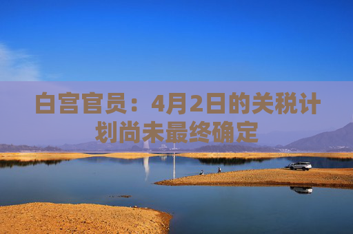 白宫官员：4月2日的关税计划尚未最终确定