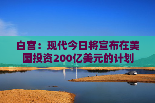 白宫：现代今日将宣布在美国投资200亿美元的计划