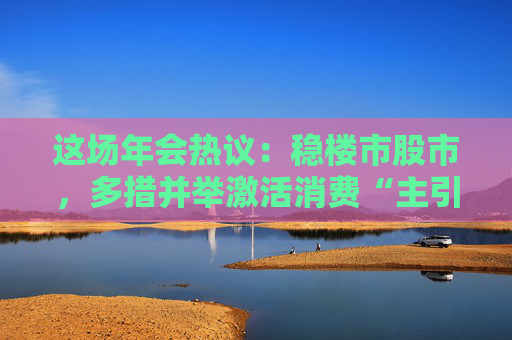 这场年会热议：稳楼市股市，多措并举激活消费“主引擎”