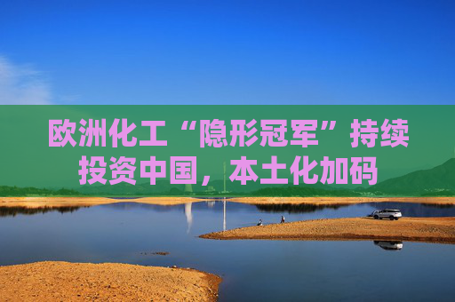 欧洲化工“隐形冠军”持续投资中国，本土化加码
