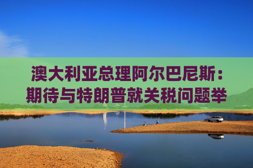 澳大利亚总理阿尔巴尼斯：期待与特朗普就关税问题举行"一对一"对话