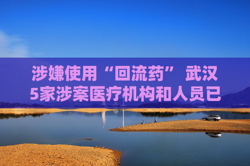 涉嫌使用“回流药” 武汉5家涉案医疗机构和人员已被立案调查
