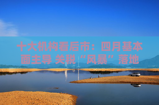 十大机构看后市：四月基本面主导 关税“风暴”落地后预计A股回暖