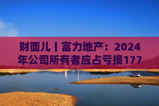 财面儿丨富力地产：2024年公司所有者应占亏损177.1亿元 同比收窄12.17%
