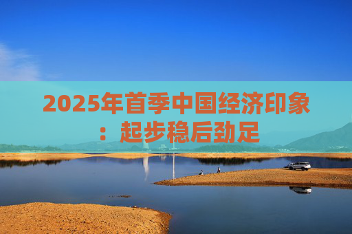 2025年首季中国经济印象：起步稳后劲足