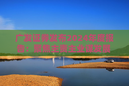 广发证券发布2024年度报告：聚焦主责主业谋发展 深耕“五篇大文章”展作为