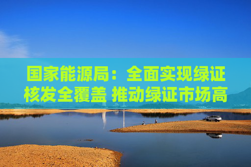 国家能源局：全面实现绿证核发全覆盖 推动绿证市场高速发展