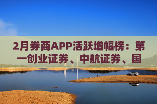 2月券商APP活跃增幅榜：第一创业证券、中航证券、国盛证券等出现环比降幅
