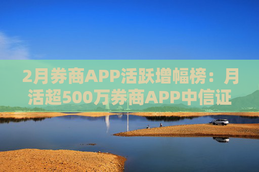 2月券商APP活跃增幅榜：月活超500万券商APP中信证券环比增幅最高 方正证券最低