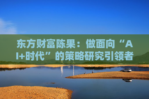 东方财富陈果：做面向“AI+时代”的策略研究引领者