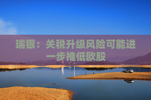 瑞银：关税升级风险可能进一步推低欧股