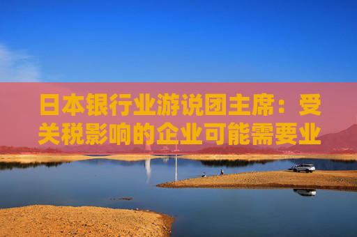 日本银行业游说团主席：受关税影响的企业可能需要业务转型融资