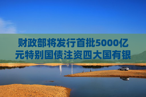 财政部将发行首批5000亿元特别国债注资四大国有银行 专家称或可撬动4万亿元信贷增量