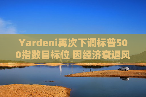 Yardeni再次下调标普500指数目标位 因经济衰退风险上升