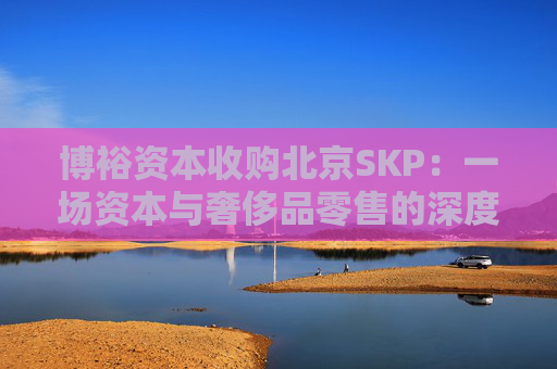 博裕资本收购北京SKP：一场资本与奢侈品零售的深度博弈