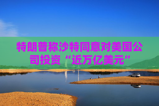 特朗普称沙特同意对美国公司投资“近万亿美元”
