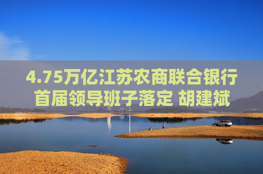 4.75万亿江苏农商联合银行首届领导班子落定 胡建斌、尹立鸿分任董事长、行长
