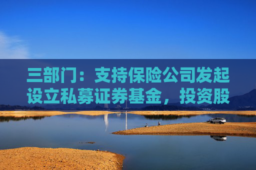 三部门：支持保险公司发起设立私募证券基金，投资股市并长期持有