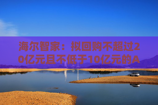 海尔智家：拟回购不超过20亿元且不低于10亿元的A股社会公众股份用于员工持股计划