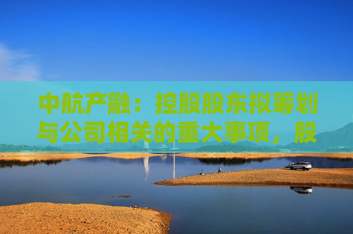 中航产融：控股股东拟筹划与公司相关的重大事项，股票明起停牌