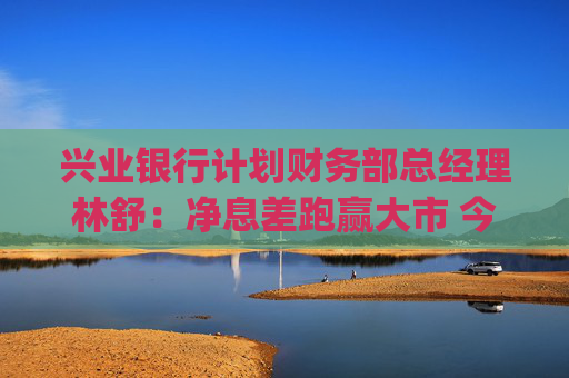 兴业银行计划财务部总经理林舒：净息差跑赢大市 今年还有10bp下降空间