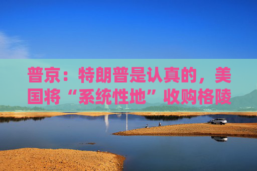 普京：特朗普是认真的，美国将“系统性地”收购格陵兰岛！
