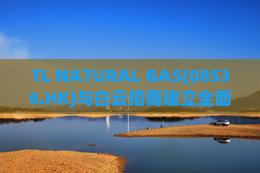 TL NATURAL GAS(08536.HK)与白云招商建立全面战略合作伙伴关系