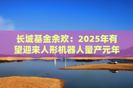 长城基金余欢：2025年有望迎来人形机器人量产元年