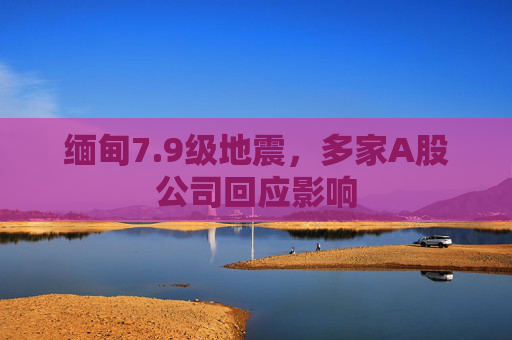 缅甸7.9级地震，多家A股公司回应影响