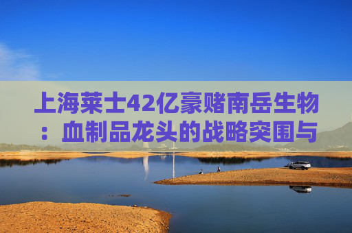 上海莱士42亿豪赌南岳生物：血制品龙头的战略突围与风险暗涌