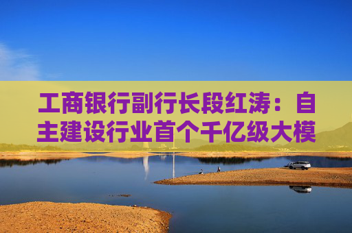 工商银行副行长段红涛：自主建设行业首个千亿级大模型 承担相当于四万多人的年工作量