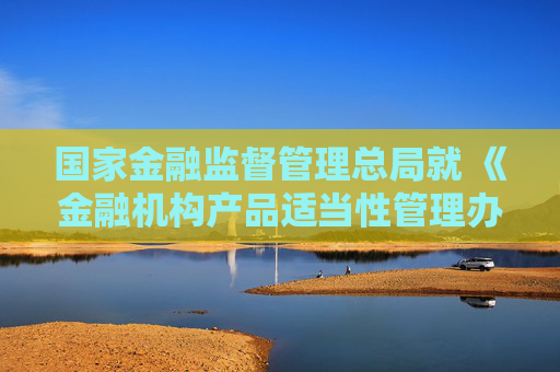 国家金融监督管理总局就 《金融机构产品适当性管理办法（征求意见稿）》 公开征求意见