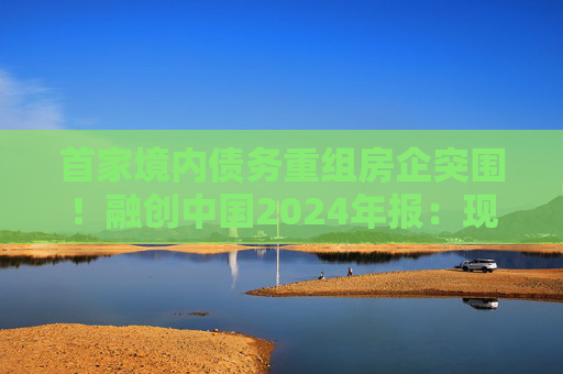 首家境内债务重组房企突围！融创中国2024年报：现金流释放68亿，保交付稳居前三