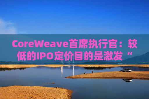 CoreWeave首席执行官：较低的IPO定价目的是激发“购买兴趣”