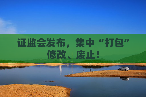 证监会发布，集中“打包”修改、废止！