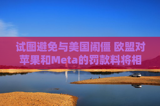 试图避免与美国闹僵 欧盟对苹果和Meta的罚款料将相对温和