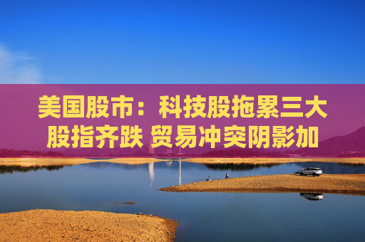 美国股市：科技股拖累三大股指齐跌 贸易冲突阴影加重经济疑虑