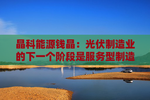 晶科能源钱晶：光伏制造业的下一个阶段是服务型制造